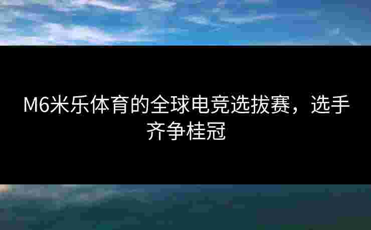 M6米乐体育的全球电竞选拔赛，选手齐争桂冠