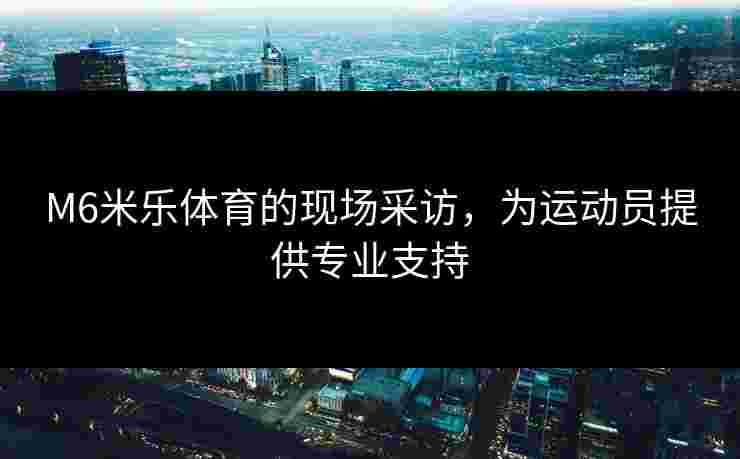M6米乐体育的现场采访，为运动员提供专业支持