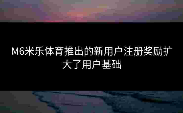 M6米乐体育推出的新用户注册奖励扩大了用户基础