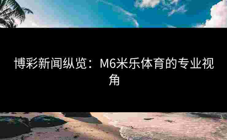 博彩新闻纵览：M6米乐体育的专业视角