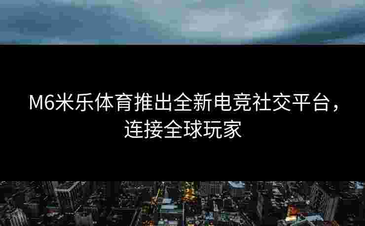 M6米乐体育推出全新电竞社交平台，连接全球玩家