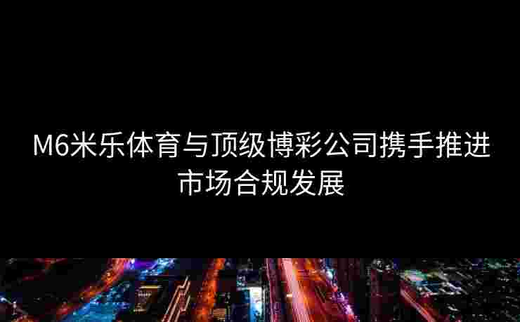 M6米乐体育与顶级博彩公司携手推进市场合规发展