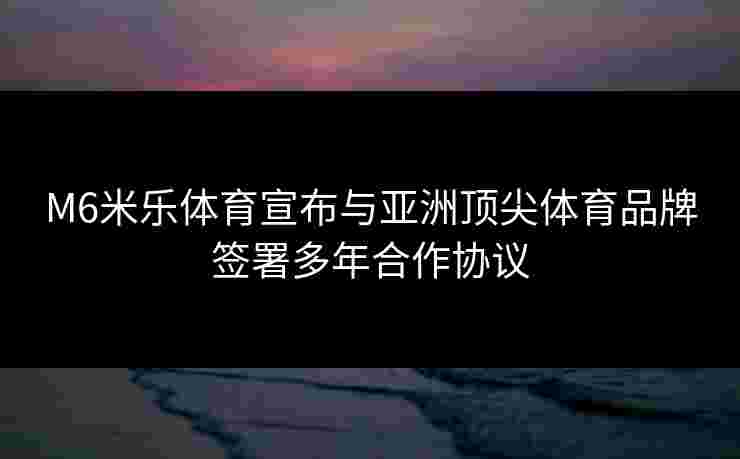 M6米乐体育宣布与亚洲顶尖体育品牌签署多年合作协议