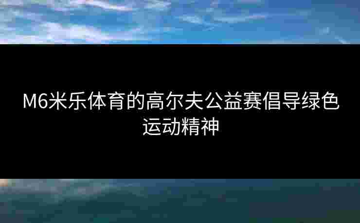 M6米乐体育的高尔夫公益赛倡导绿色运动精神
