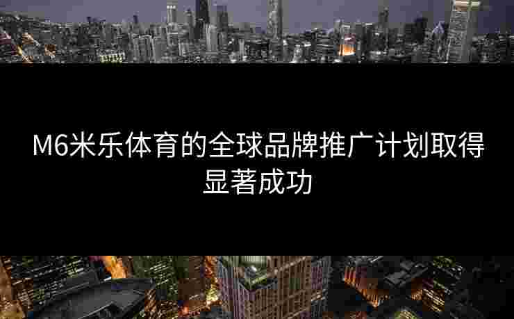 M6米乐体育的全球品牌推广计划取得显著成功