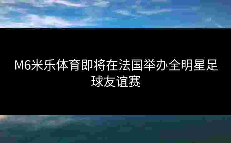 M6米乐体育即将在法国举办全明星足球友谊赛