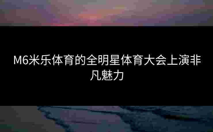 M6米乐体育的全明星体育大会上演非凡魅力 M6米乐体育的全明星体育大会上演非凡魅力