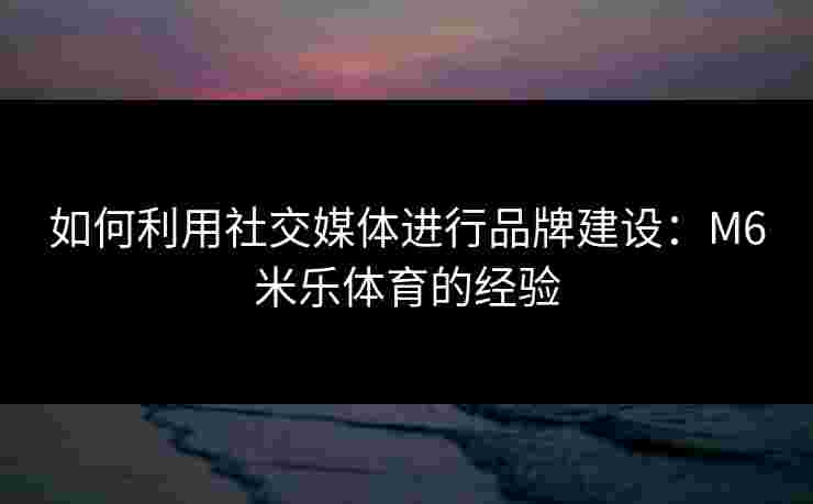 如何利用社交媒体进行品牌建设：M6米乐体育的经验