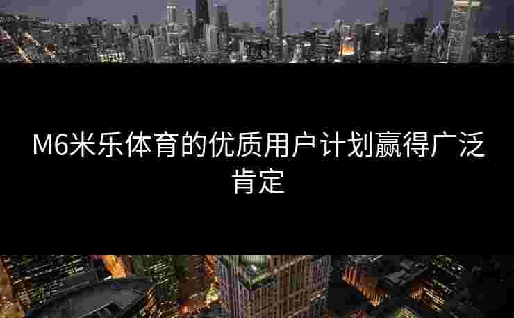 M6米乐体育的优质用户计划赢得广泛肯定 M6米乐体育的优质用户计划赢得广泛肯定