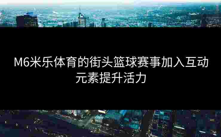 M6米乐体育的街头篮球赛事加入互动元素提升活力
