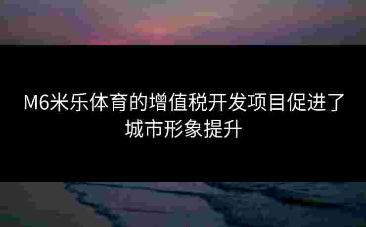 M6米乐体育的增值税开发项目促进了城市形象提升