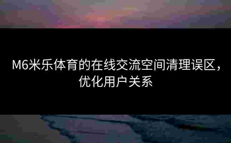 M6米乐体育的在线交流空间清理误区，优化用户关系