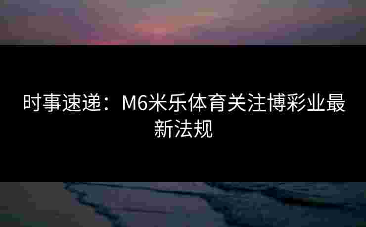 时事速递:M6米乐体育关注博彩业最新法规 时事速递:M6米乐体育关注博彩业最新法规