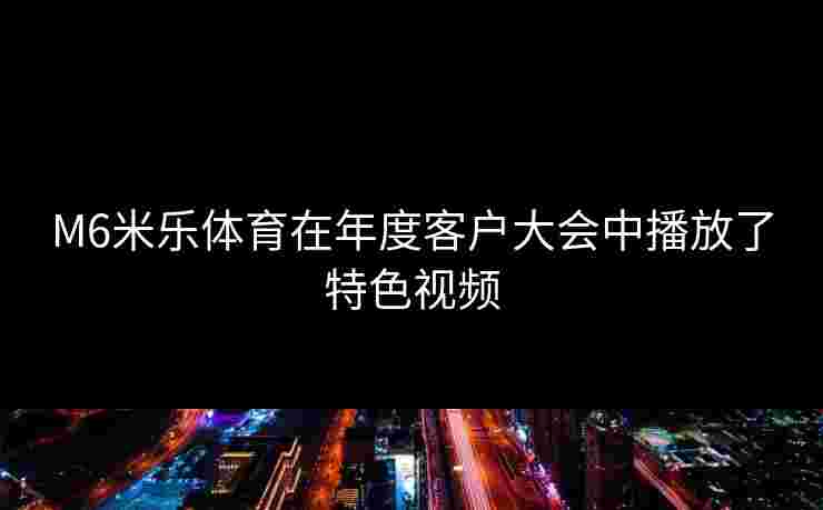 M6米乐体育在年度客户大会中播放了特色视频