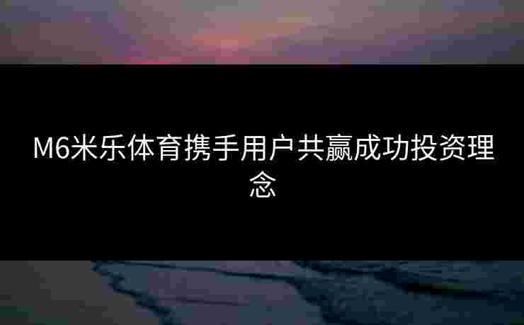 M6米乐体育携手用户共赢成功投资理念 M6米乐体育携手用户共赢成功投资理念