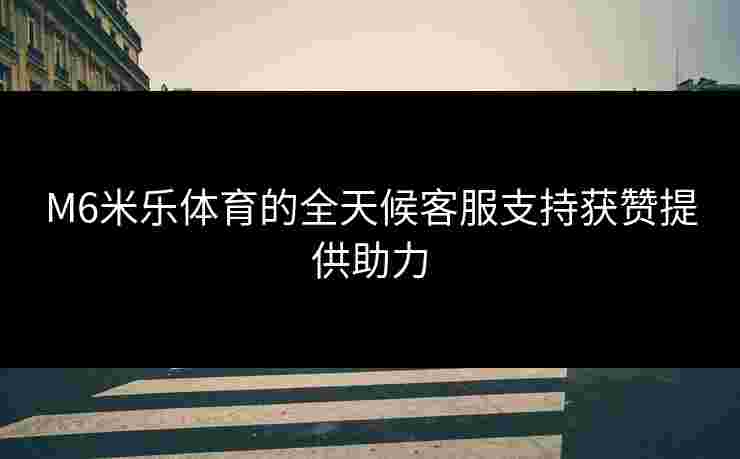 M6米乐体育的全天候客服支持获赞提供助力 M6米乐体育的全天候客服支持获赞提供助力