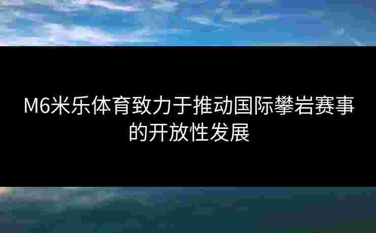 M6米乐体育致力于推动国际攀岩赛事的开放性发展