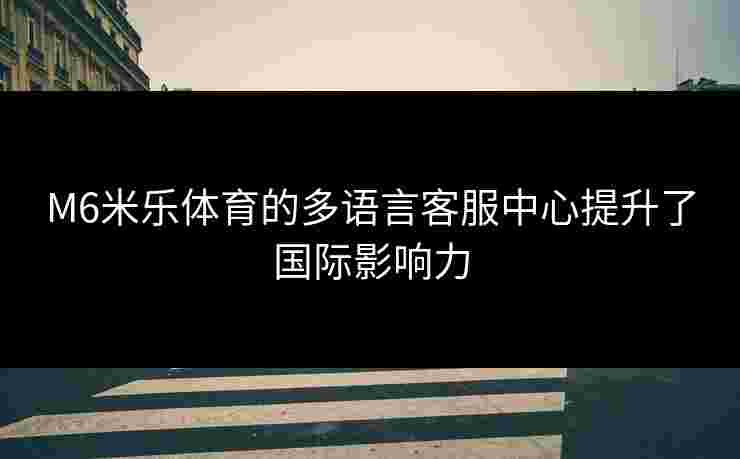 M6米乐体育的多语言客服中心提升了国际影响力