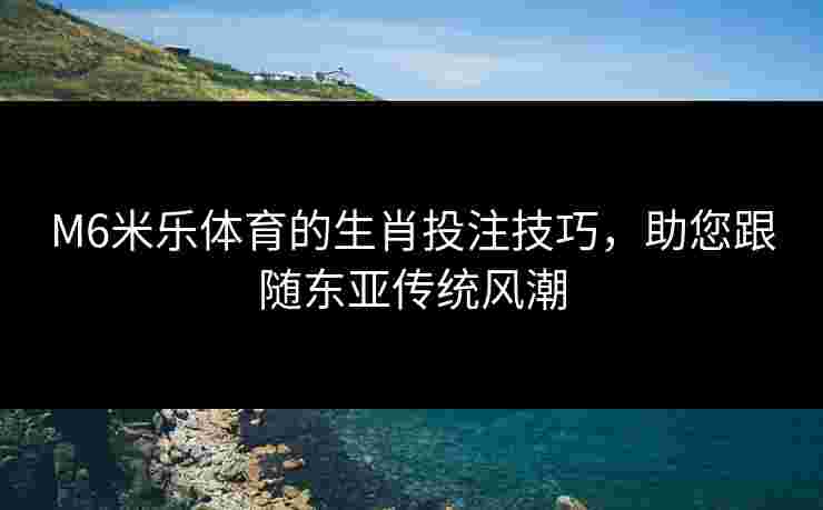 M6米乐体育的生肖投注技巧，助您跟随东亚传统风潮
