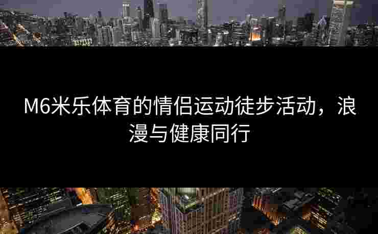 M6米乐体育的情侣运动徒步活动,浪漫与健康同行 M6米乐体育的情侣运动徒步活动,浪漫与健康同行