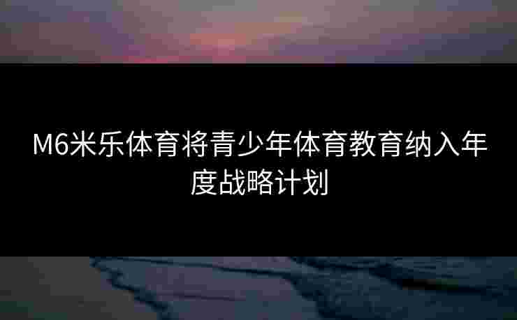 M6米乐体育将青少年体育教育纳入年度战略计划 M6米乐体育将青少年体育教育纳入年度战略计划