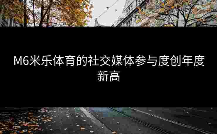 M6米乐体育的社交媒体参与度创年度新高 M6米乐体育的社交媒体参与度创年度新高