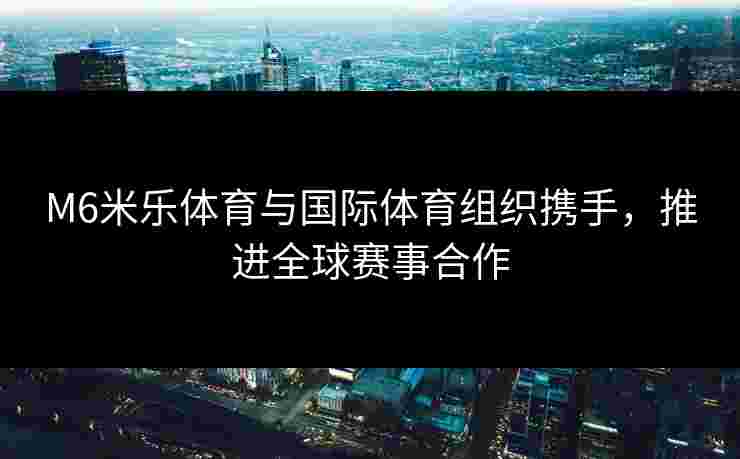 M6米乐体育与国际体育组织携手，推进全球赛事合作