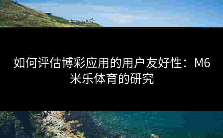 如何评估博彩应用的用户友好性：M6米乐体育的研究