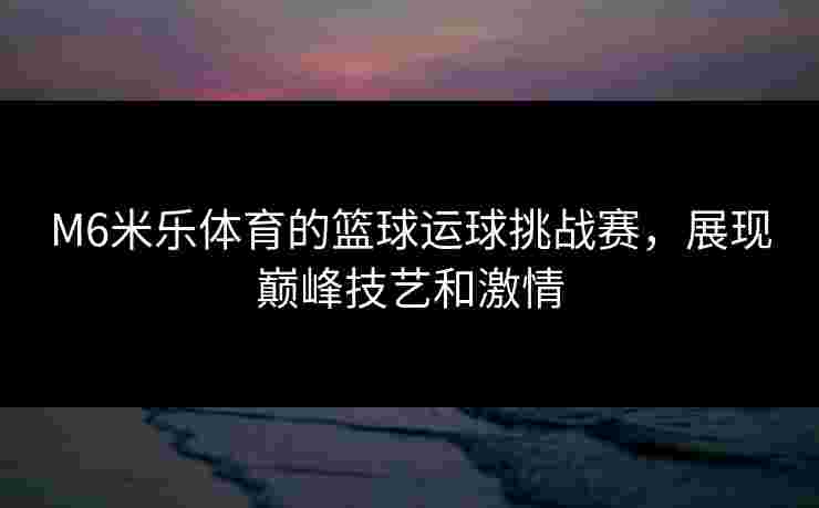 M6米乐体育的篮球运球挑战赛，展现巅峰技艺和激情