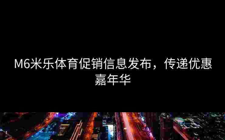 M6米乐体育促销信息发布,传递优惠嘉年华 M6米乐体育促销信息发布,传递优惠嘉年华