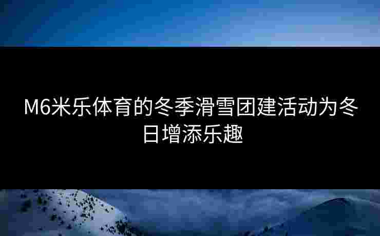 M6米乐体育的冬季滑雪团建活动为冬日增添乐趣 M6米乐体育的冬季滑雪团建活动为冬日增添乐趣