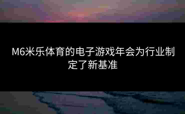 M6米乐体育的电子游戏年会为行业制定了新基准