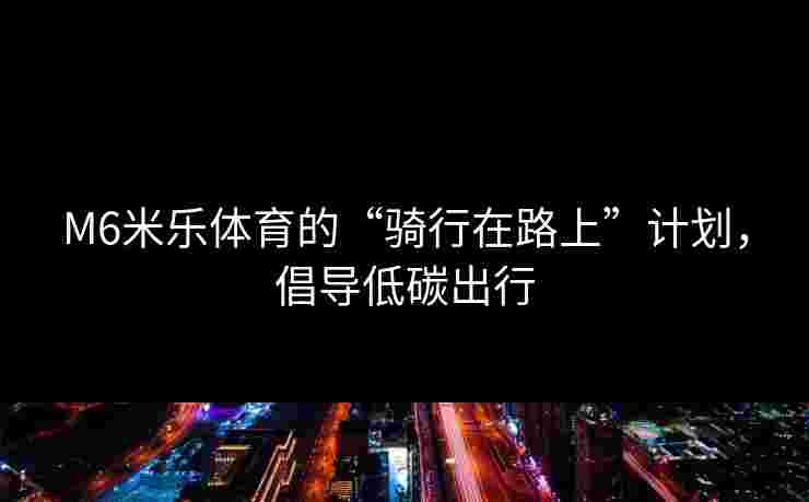 M6米乐体育的“骑行在路上”计划，倡导低碳出行