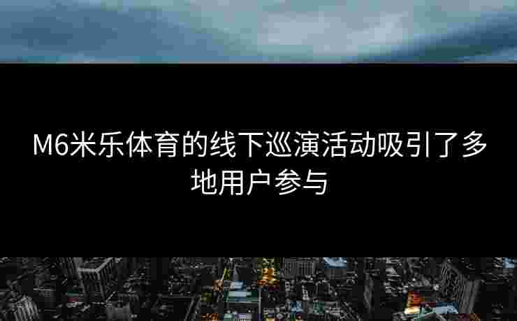 M6米乐体育的线下巡演活动吸引了多地用户参与