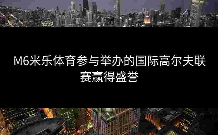 M6米乐体育参与举办的国际高尔夫联赛赢得盛誉