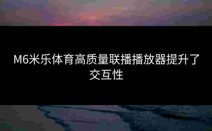 M6米乐体育高质量联播播放器提升了交互性
