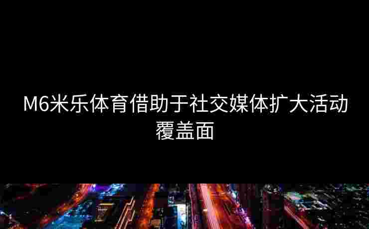 M6米乐体育借助于社交媒体扩大活动覆盖面