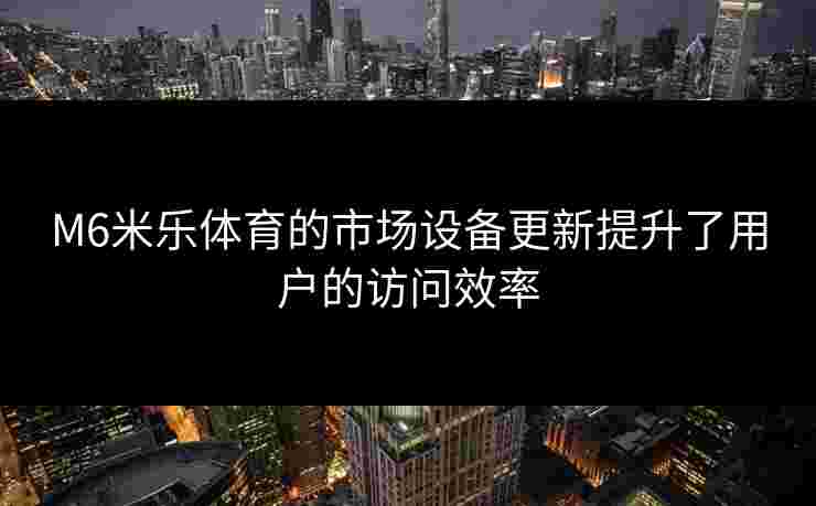 M6米乐体育的市场设备更新提升了用户的访问效率