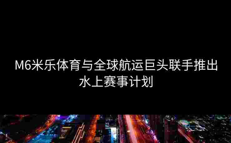 M6米乐体育与全球航运巨头联手推出水上赛事计划