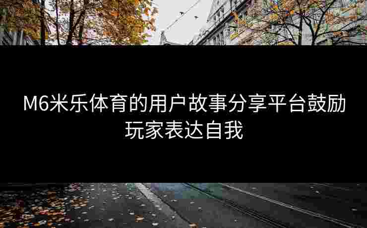 M6米乐体育的用户故事分享平台鼓励玩家表达自我